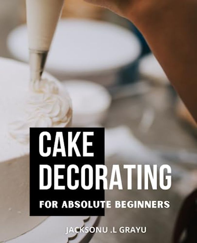 Cake Decorating For Absolute Beginners: Master the Art of Decorating Like a Veteran with Step-by-Step Guidance | A Guide to Creating Stunning Cakes with Professional Techniques