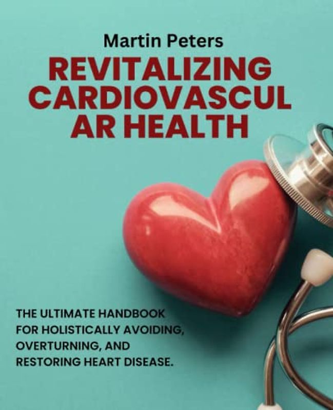 Revitalizing Cardiovascular Health: The Ultimate Handbook for Holistically Avoiding, Overturning, and Restoring Heart Disease.