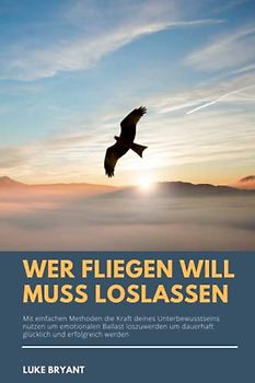 Wer fliegen will muss loslassen: Mit einfachen Methoden die Kraft deines Unterbewusstseins nutzen um emotionalen Ballast loszuwerden und dauerhaft glücklich und erfolgreich werden