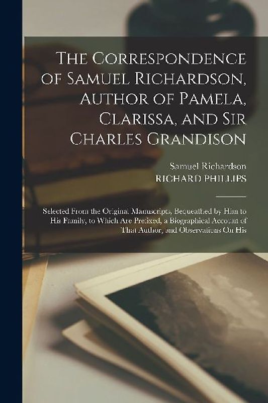 The Correspondence of Samuel Richardson, Author of Pamela, Clarissa, and Sir Charles Grandison: Selected From the Original Manuscripts, Bequeathed by