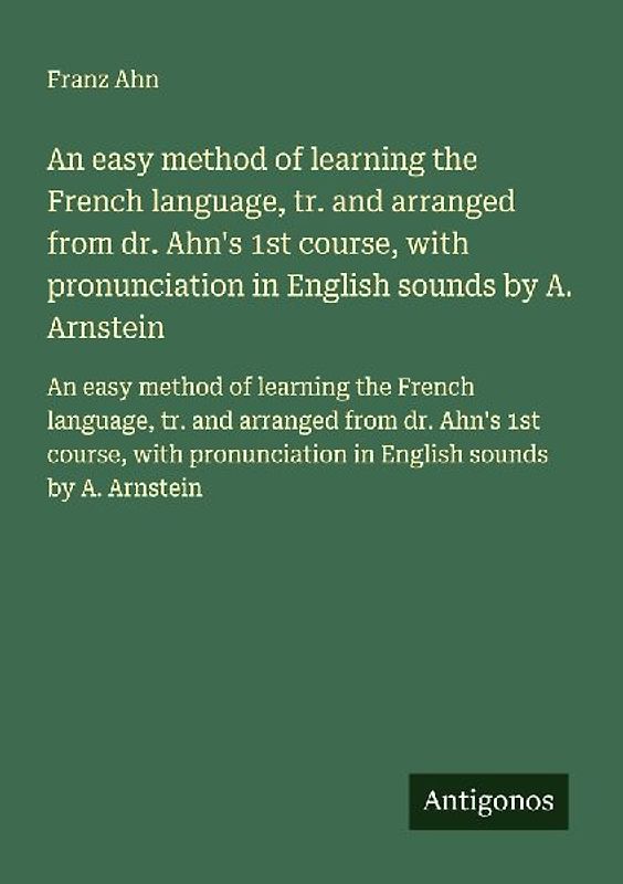 An easy method of learning the French language, tr. and arranged from dr. Ahn's 1st course, with pronunciation in English sounds by A. Arnstein