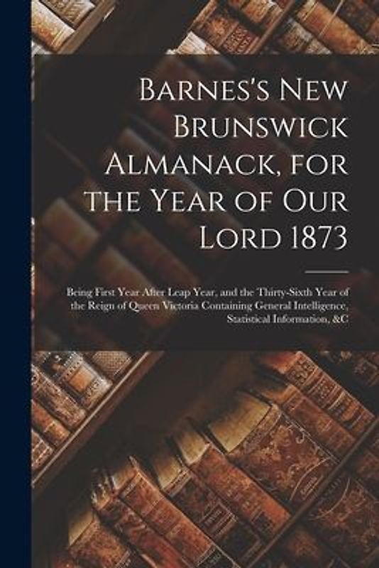 Barnes's New Brunswick Almanack, for the Year of Our Lord 1873 [microform]: Being First Year After Leap Year, and the Thirty-sixth Year of the Reign o