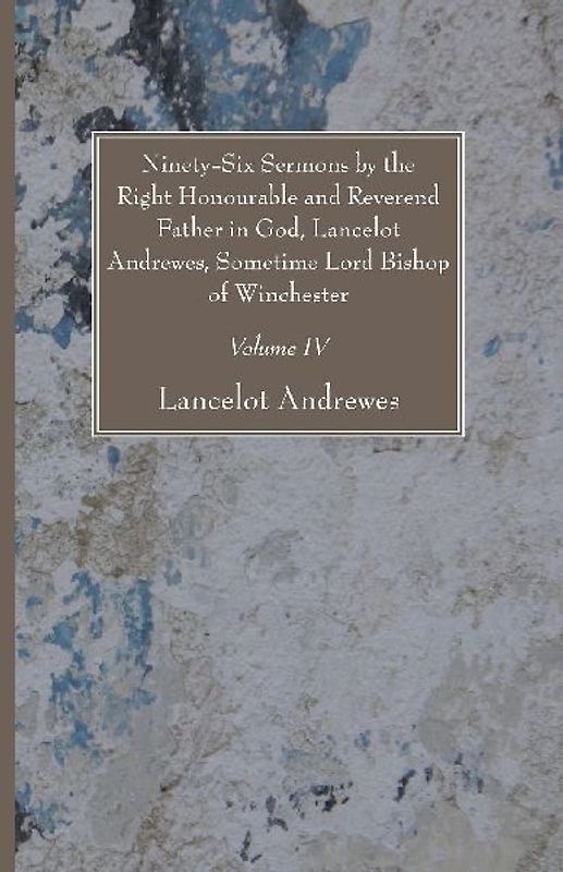 Ninety-Six Sermons by the Right Honourable and Reverend Father in God, Lancelot Andrewes, Sometime Lord Bishop of Winchester, Vol. IV