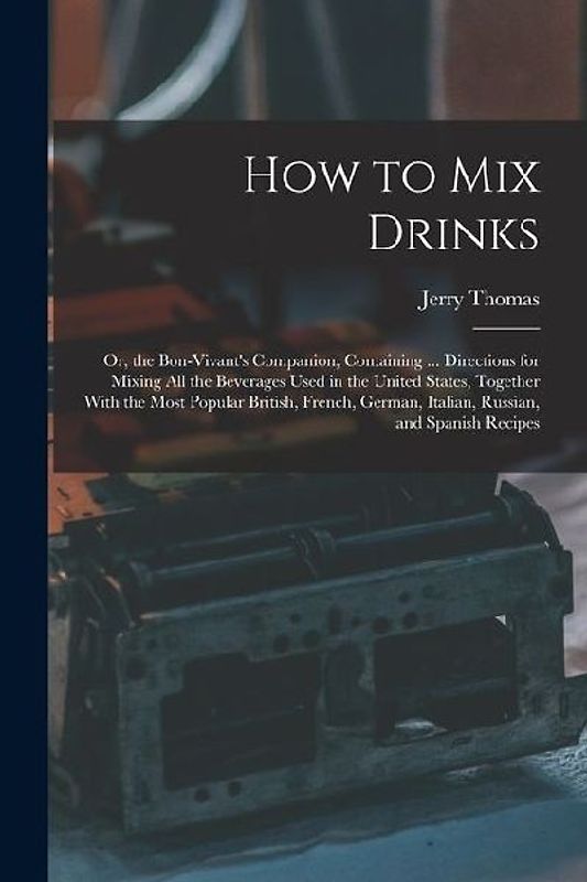 How to Mix Drinks: Or, the Bon-Vivant's Companion, Containing ... Directions for Mixing All the Beverages Used in the United States, Toge
