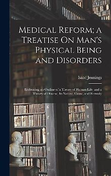 Medical Reform; a Treatise On Man's Physical Being and Disorders: Embracing an Outline of a Theory of Human Life, and a Theory of Disease, Its Nature,