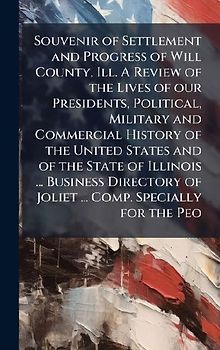Souvenir of Settlement and Progress of Will County, Ill. A Review of the Lives of our Presidents, Political, Military and Commercial History of the United States and of the State of Illinois ... Business Directory of Joliet ... Comp. Specially for the Peo