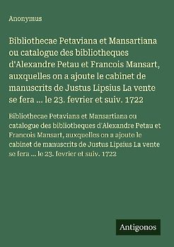 Bibliothecae Petaviana et Mansartiana ou catalogue des bibliotheques d'Alexandre Petau et Francois Mansart, auxquelles on a ajoute le cabinet de manuscrits de Justus Lipsius La vente se fera ... le 23. fevrier et suiv. 1722