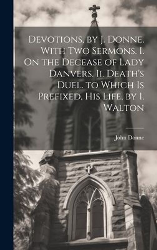 Devotions, by J. Donne. With Two Sermons. I. On the Decease of Lady Danvers. Ii. Death's Duel. to Which Is Prefixed, His Life, by I. Walton