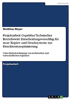Projektarbeit Geprüfter Technischer Betriebswirt: Entscheidungsvorschlag für neue Kopier- und Drucksysteme zur Druckkostenoptimierung: Unter ... von technischen und wirtschaftlichen Aspekten