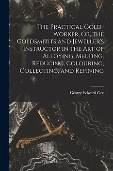 The Practical Gold-Worker, Or, the Goldsmith's and Jeweller's Instructor in the Art of Alloying, Melting, Reducing, Colouring, Collecting, and Refinin