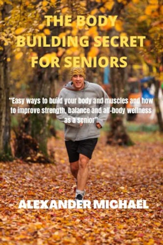 THE BODY BUILDING SECRETS FOR SENIORS: Easy ways to build your body and muscles and how to improve strength, balance and all-body wellness as a senior