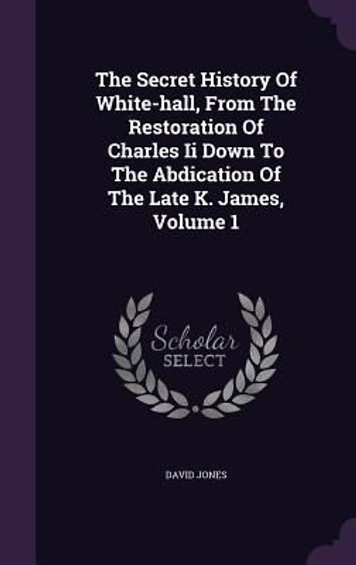 The Secret History Of White-hall, From The Restoration Of Charles Ii Down To The Abdication Of The Late K. James, Volume 1