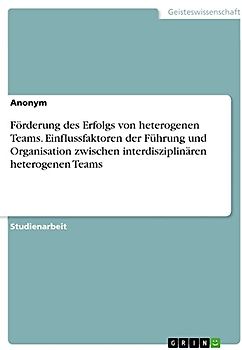 Förderung des Erfolgs von heterogenen Teams. Einflussfaktoren der Führung und Organisation zwischen interdisziplinären heterogenen Teams