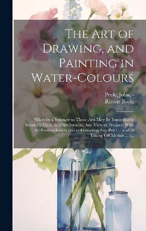 The Art of Drawing, and Painting in Water-colours: Whereby a Stranger to Those Arts May Be Immediately Render'd Capable of Delineating Any View or Pro