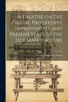A Treatise on the Origin, Progressive Improvement, and Present State of the Silk Manufacture