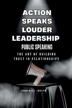 Action Speaks Louder, Leadership, Public Speaking, and the Art of Building Trust in Relationships