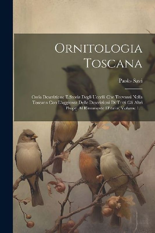 Ornitologia Toscana: Ossia Descrizione E Storia Degli Uccelli Che Trovansi Nella Toscana Con L'aggiunta Delle Descrizioni Di Tutti Gli Altr