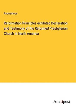 Reformation Principles exhibited Declaration and Testimony of the Reformed Presbyterian Church in North America