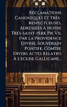 RÃ(c)clamations Canoniques Et Très-respectueuses, AdressÃ(c)es Ã Notre TrÃ(c)s-saint-père Pie Vii, Par La Providence Divine, Souverain Pontife, Contre Divers Actes Relatifs Ã L'eglise Gallicane...