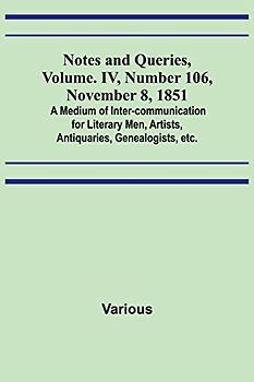 Notes and Queries, Vol. IV, Number 106, November 8, 1851 ; A Medium of Inter-communication for Literary Men, Artists, Antiquaries, Genealogists, etc.