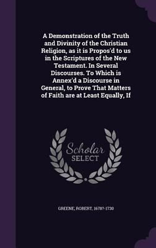 A Demonstration of the Truth and Divinity of the Christian Religion, as it is Propos'd to us in the Scriptures of the New Testament. In Several Discourses. To Which is Annex'd a Discourse in General, to Prove That Matters of Faith are at Least Equally, If