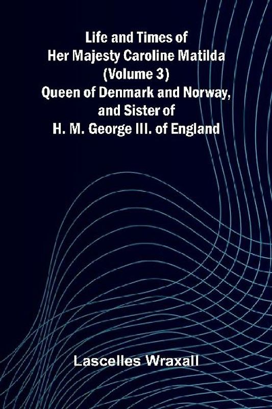 Life and Times of Her Majesty Caroline Matilda (Volume 3); Queen of Denmark and Norway, and Sister of H. M. George III. of England
