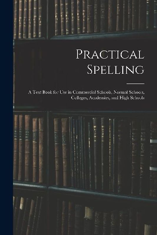 Practical Spelling: a Text Book for Use in Commercial Schools, Normal Schools, Colleges, Academies, and High Schools