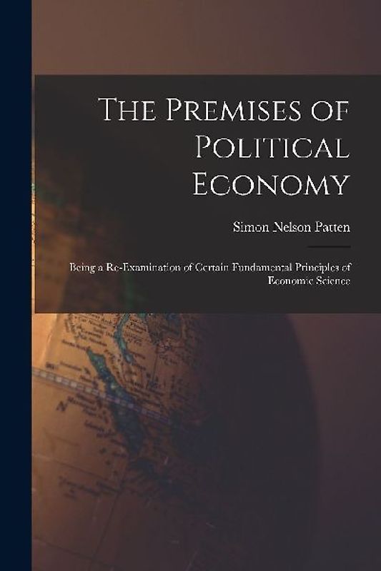 The Premises of Political Economy: Being a Re-Examination of Certain Fundamental Principles of Economic Science