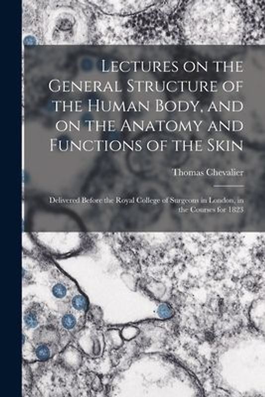 Lectures on the General Structure of the Human Body, and on the Anatomy and Functions of the Skin; Delivered Before the Royal College of Surgeons in London, in the Courses for 1823