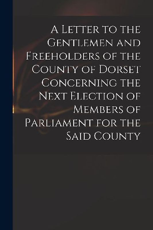 A Letter to the Gentlemen and Freeholders of the County of Dorset Concerning the Next Election of Members of Parliament for the Said County