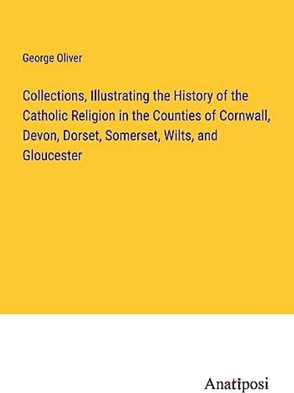 Collections, Illustrating the History of the Catholic Religion in the Counties of Cornwall, Devon, Dorset, Somerset, Wilts, and Gloucester