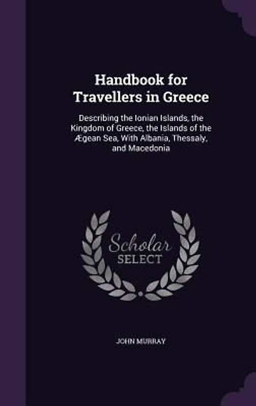 Handbook for Travellers in Greece: Describing the Ionian Islands, the Kingdom of Greece, the Islands of the Ægean Sea, With Albania, Thessaly, and Mac