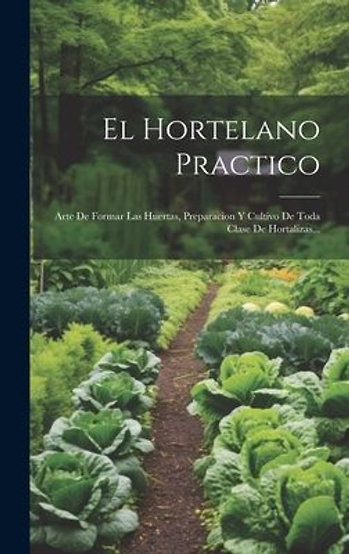 El Hortelano Practico: Arte De Formar Las Huertas, Preparacion Y Cultivo De Toda Clase De Hortalizas...