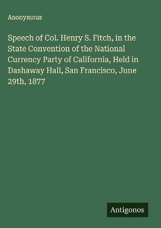 Speech of Col. Henry S. Fitch, in the State Convention of the National Currency Party of California, Held in Dashaway Hall, San Francisco, June 29th, 1877