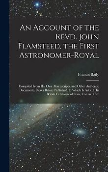 An Account of the Revd. John Flamsteed, the First Astronomer-Royal: Compiled From His Own Manuscripts, and Other Authentic Documents, Never Before Pub