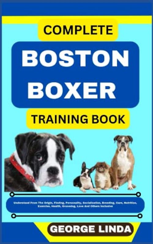 COMPLETE BOSTON BOXER TRAINING BOOK: Understand From The Origin, Finding, Personality, Socialization, Breeding, Care, Nutrition, Exercise, Health, Grooming, Love And Others Inclusive