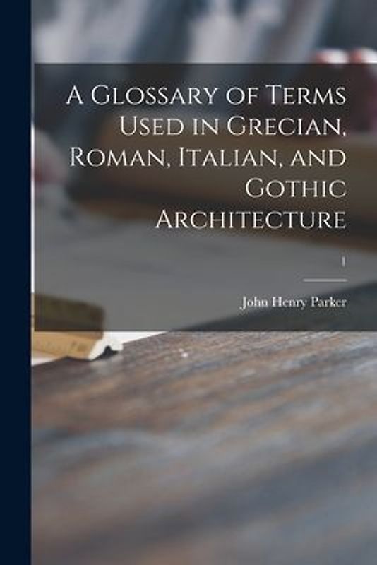 A Glossary of Terms Used in Grecian, Roman, Italian, and Gothic Architecture; 1