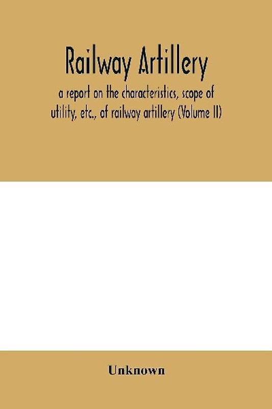 Railway artillery; a report on the characteristics, scope of utility, etc., of railway artillery (Volume II)