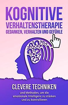Kognitive Verhaltenstherapie - Gedanken, Verhalten und Gefühle: Clevere Techniken und Methoden, um die emotionale Intelligenz zu stärken und zu kontrollieren. Inklusive 21 mächtiger Übungen