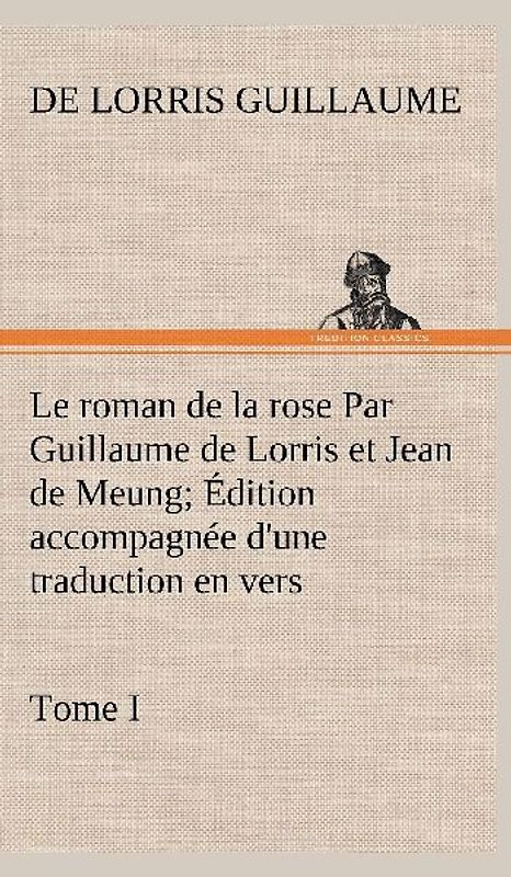 Le roman de la rose Par Guillaume de Lorris et Jean de Meung; Édition accompagnée d'une traduction en vers; Précédée d'une Introduction, Notices historiques et critiques; Tome I