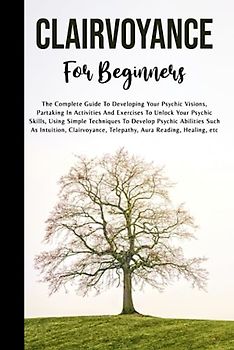 Clairvoyance For Beginners: The Complete Guide To Developing Your Psychic Visions, Partaking In Activities And Exercises To Unlock Your Psychic ... As Intuition, Clairvoyance, And Telepathy