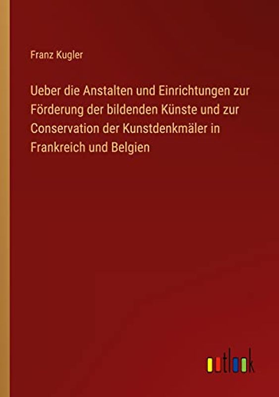 Ueber die Anstalten und Einrichtungen zur Förderung der bildenden Künste und zur Conservation der Kunstdenkmäler in Frankreich und Belgien