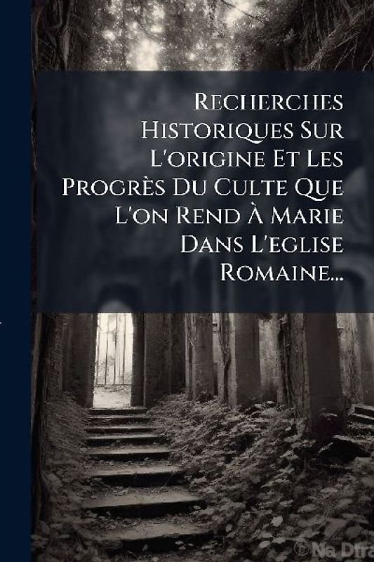 Recherches Historiques Sur L'origine Et Les Progrès Du Culte Que L'on Rend Ã Marie Dans L'eglise Romaine...