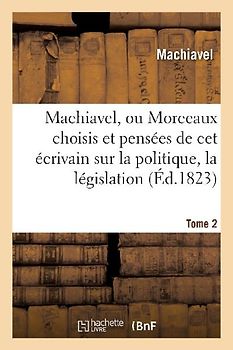 Machiavel, Ou Morceaux Choisis Et Pensées Sur La Politique, La Législation, La Morale. Tome 2