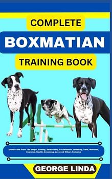 COMPLETE BOXMATIAN TRAINING BOOK: Understand From The Origin, Finding, Personality, Socialization, Breeding, Care, Nutrition, Exercise, Health, Grooming, Love And Others Inclusive