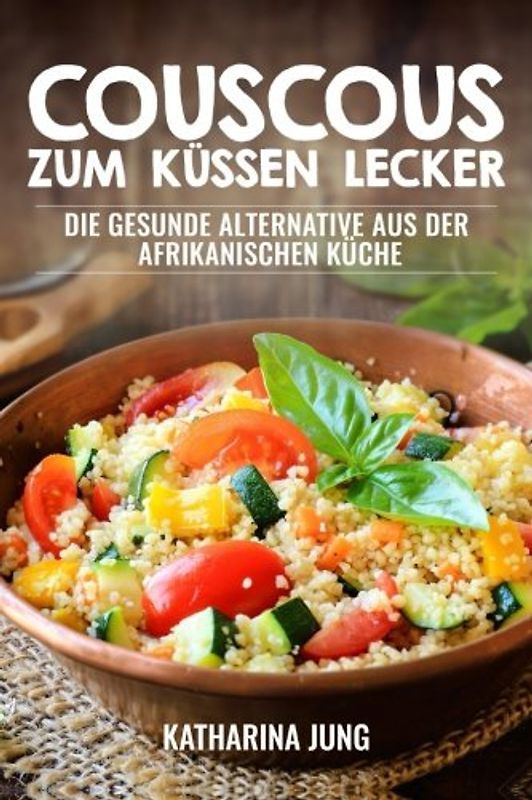 Couscous - Zum Küssen lecker: Die gesunde Alternative aus der afrikanischen Küche zur gesunden und ballastoffreichen Ernährung mit der richtigen Menge an Vitalstoffen