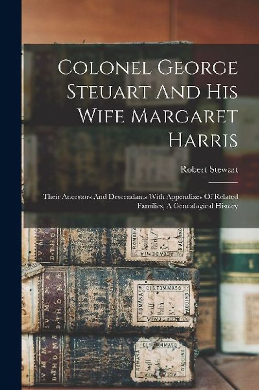 Colonel George Steuart And His Wife Margaret Harris: Their Ancestors And Descendants With Appendixes Of Related Families, A Genealogical History