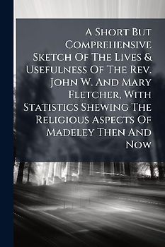 A Short But Comprehensive Sketch Of The Lives & Usefulness Of The Rev. John W. And Mary Fletcher, With Statistics Shewing The Religious Aspects Of Madeley Then And Now