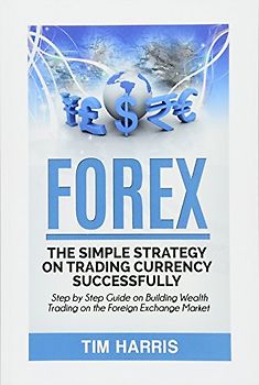 Forex: The Simple Strategy on Trading Currency Successfully - Step by Step Guide on Building Wealth Trading on the Foreign Exchange Market