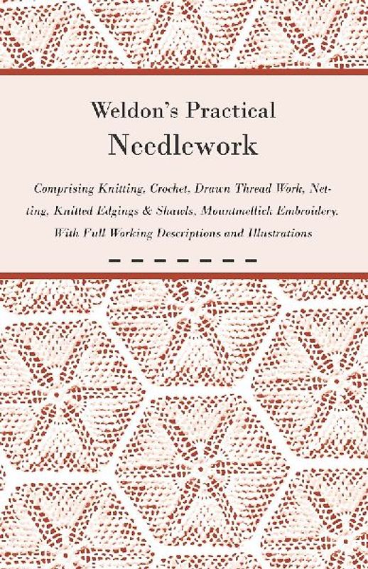 Weldon's Practical Needlework Comprising - Knitting, Crochet, Drawn Thread Work, Netting, Knitted Edgings & Shawls, Mountmellick Embroidery. With Full Working Descriptions and Illustrations
